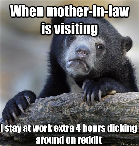 When mother-in-law is visiting  I stay at work extra 4 hours dicking around on reddit  Confession Bear