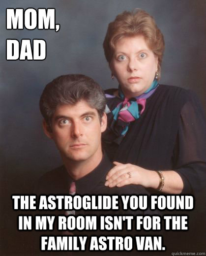 mom,
dad the astroglide you found in my room isn't for the family Astro Van.  - mom,
dad the astroglide you found in my room isn't for the family Astro Van.   Coming Out Parents
