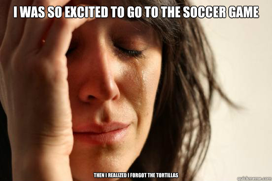 I was so excited to go to the soccer game then i realized i forgot the tortillas  First World Problems