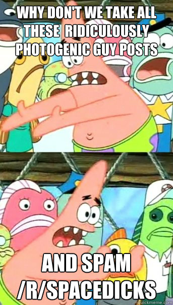 Why don't we take all these  Ridiculously photogenic guy posts and spam /r/spacedicks  Push it somewhere else Patrick