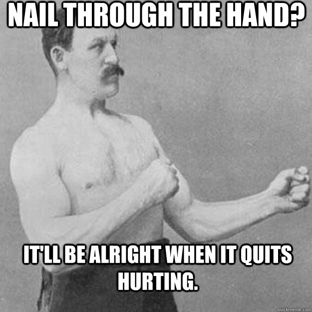Nail through the hand? It'll be alright when it quits hurting.  overly manly man