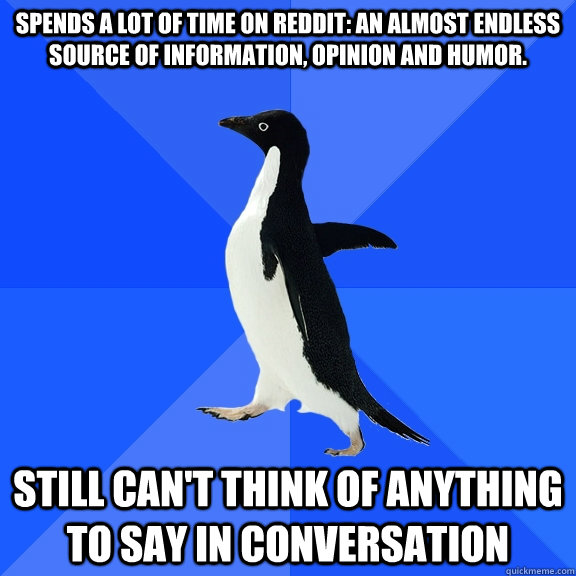 Spends a lot of time on reddit: an almost endless source of information, opinion and humor.  Still can't think of anything to say in conversation  Socially Awkward Penguin