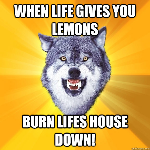 WHEN LIFE GIVES YOU LEMONS BURN LIFES HOUSE DOWN!  Courage Wolf