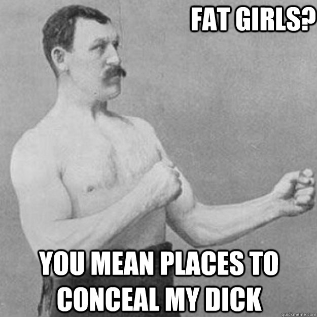 fat girls? you mean places to conceal my dick  overly manly man