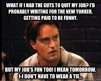 What if I had the guts to quit my job? I'd probably writing for the New Yorker, getting paid to be funny. But my job's fun too! I mean tomorrow, I-I don't have to wear a tie... - What if I had the guts to quit my job? I'd probably writing for the New Yorker, getting paid to be funny. But my job's fun too! I mean tomorrow, I-I don't have to wear a tie...  Chandler Bing Job Joke
