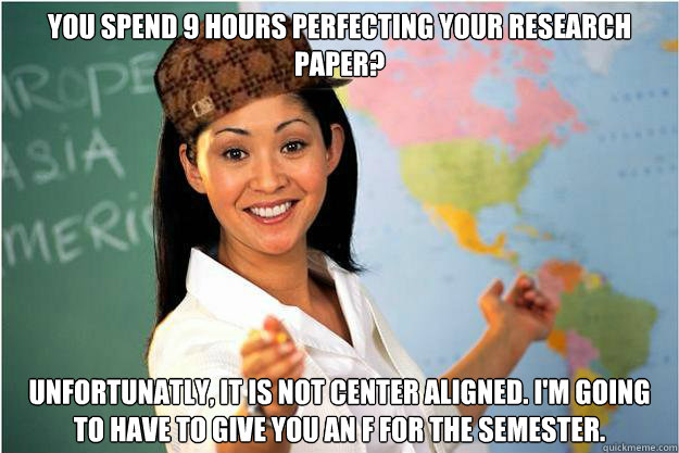 You spend 9 hours perfecting your research paper? Unfortunatly, it is not center aligned. I'm going to have to give you an F for the semester.  Scumbag Teacher