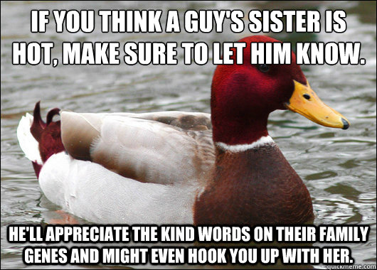 If you think a guy's sister is hot, make sure to let him know.
 he'll appreciate the kind words on their family genes and might even hook you up with her.  Malicious Advice Mallard