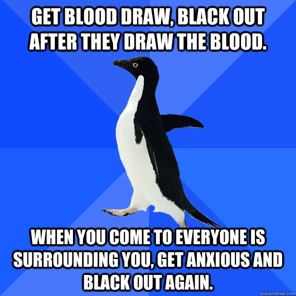 Get blood draw, black out after they draw the blood. When you come to everyone is surrounding you, get anxious and black out again.  Socially Awkward Penguin