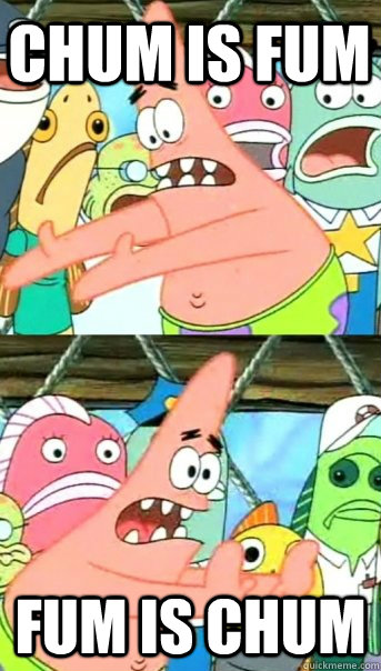 Chum is fum Fum is chum - Chum is fum Fum is chum  Push it somewhere else Patrick