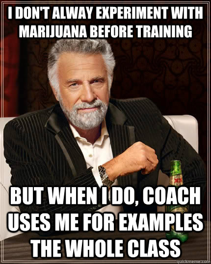 I don't alway experiment with marijuana before training but when i do, coach uses me for examples the whole class  The Most Interesting Man In The World