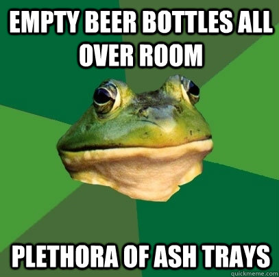 Empty beer bottles all over room Plethora of ash trays  Foul Bachelor Frog