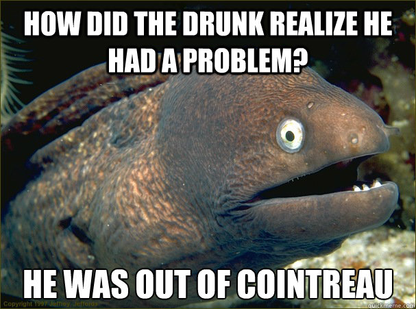 How did the drunk realize he had a problem? he was out of cointreau - How did the drunk realize he had a problem? he was out of cointreau  Bad Joke Eel