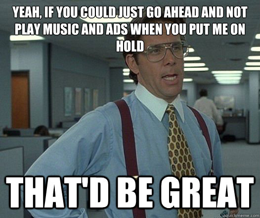 Yeah, if you could just go ahead and not play music and ads when you put me on hold That'd be great  Lumbergh