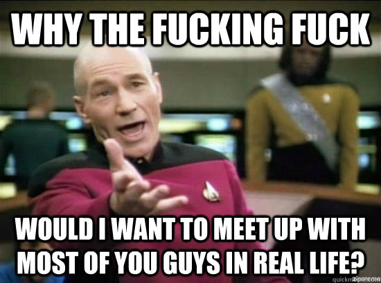 Why the fucking fuck would I want to meet up with most of you guys in real life?   Annoyed Picard HD