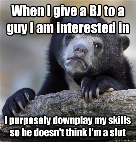 When I give a BJ to a guy I am interested in I purposely downplay my skills so he doesn't think I'm a slut - When I give a BJ to a guy I am interested in I purposely downplay my skills so he doesn't think I'm a slut  Confession Bear