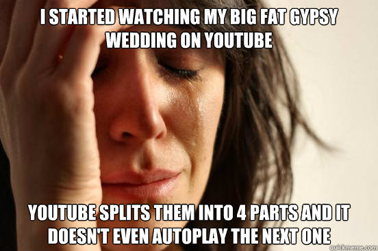 I started watching My Big Fat Gypsy Wedding on Youtube Youtube splits them into 4 parts and it doesn't even autoplay the next one - I started watching My Big Fat Gypsy Wedding on Youtube Youtube splits them into 4 parts and it doesn't even autoplay the next one  First World Problems