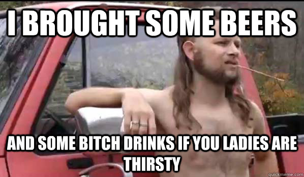 i brought some beers and some bitch drinks if you ladies are thirsty  Almost Politically Correct Redneck