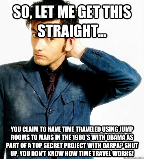 so, let me get this straight... You claim to have time traveled using jump rooms to Mars in the 1980's with Obama as part of a top secret project with DARPA? Shut up, you don't know how time travel works! - so, let me get this straight... You claim to have time traveled using jump rooms to Mars in the 1980's with Obama as part of a top secret project with DARPA? Shut up, you don't know how time travel works!  Doctor Who