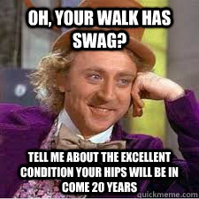 Oh, your walk has swag? tell me about the excellent condition your hips will be in come 20 years  WILLY WONKA SARCASM