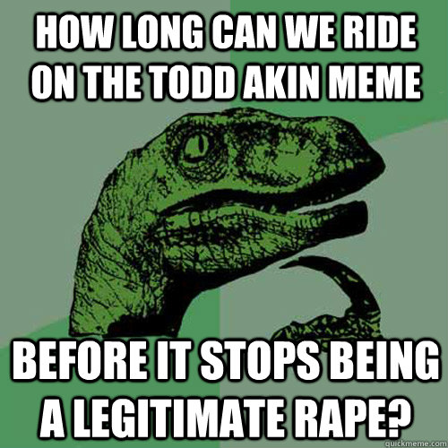 How long can we ride on the Todd Akin meme Before it stops being a legitimate rape?  Philosoraptor