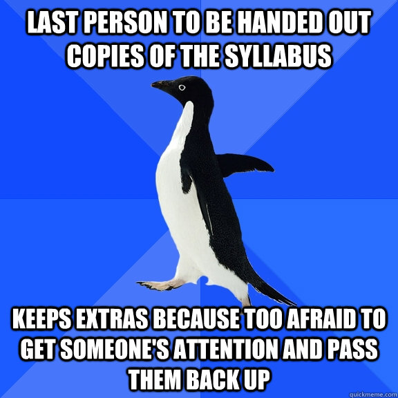 Last person to be handed out copies of the syllabus Keeps extras because too afraid to get someone's attention and pass them back up  Socially Awkward Penguin