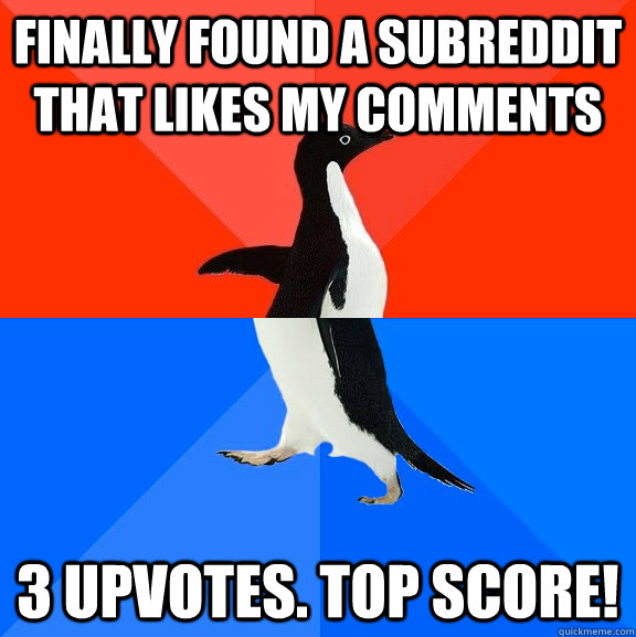 Finally found a subreddit that likes my comments 3 upvotes. Top score!  Socially Awesome Awkward Penguin