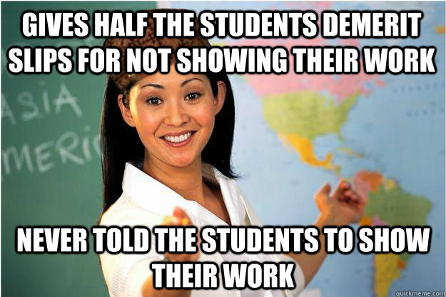 Gives half the students demerit slips for not showing their work Never told the students to show their work  Scumbag Teacher