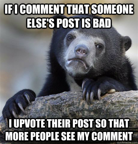If I comment that someone else's post is bad I upvote their post so that more people see my comment  Confession Bear