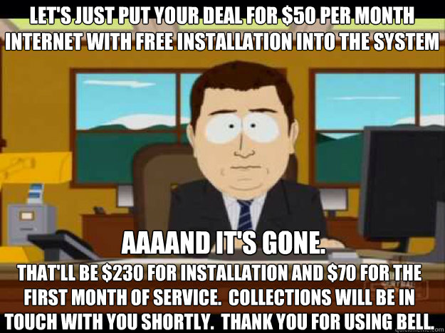 Let's just put your deal for $50 per month internet with free installation into the system aaaand it's gone.
 That'll be $230 for installation and $70 for the first month of service.  Collections will be in touch with you shortly.  Thank you for using Bel - Let's just put your deal for $50 per month internet with free installation into the system aaaand it's gone.
 That'll be $230 for installation and $70 for the first month of service.  Collections will be in touch with you shortly.  Thank you for using Bel  Misc