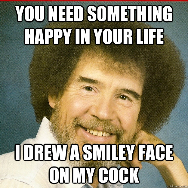 You need something happy in your life I drew a smiley face on my cock  Bob Ross