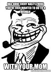Has done every nasty thing you've ever wanted to do to a woman with your mom  