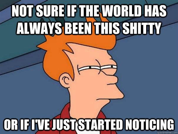 Not sure if the world has always been this shitty or if I've just started noticing  Futurama Fry