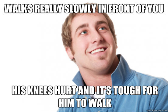 Walks really slowly in front of you His knees hurt and it's tough for him to walk  Misunderstood Douchebag