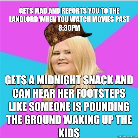 Gets mad and reports you to the landlord when you watch movies past 8:30pm Gets a midnight snack and can hear her footsteps like someone is pounding the ground waking up the kids  scumbag fat girl