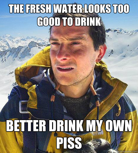The fresh water looks too good to drink Better drink my own piss  Bear Grylls