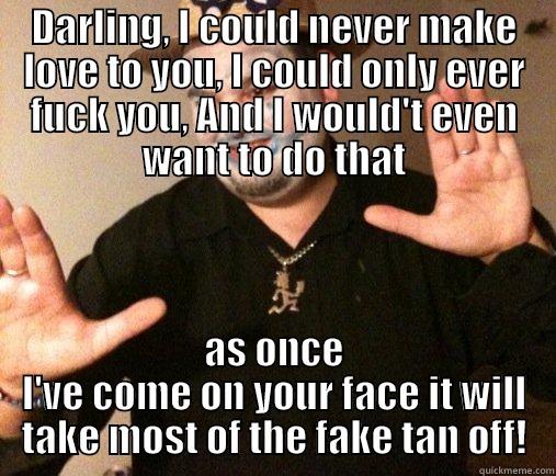 DARLING, I COULD NEVER MAKE LOVE TO YOU, I COULD ONLY EVER FUCK YOU, AND I WOULD'T EVEN WANT TO DO THAT AS ONCE I'VE COME ON YOUR FACE IT WILL TAKE MOST OF THE FAKE TAN OFF! Misc