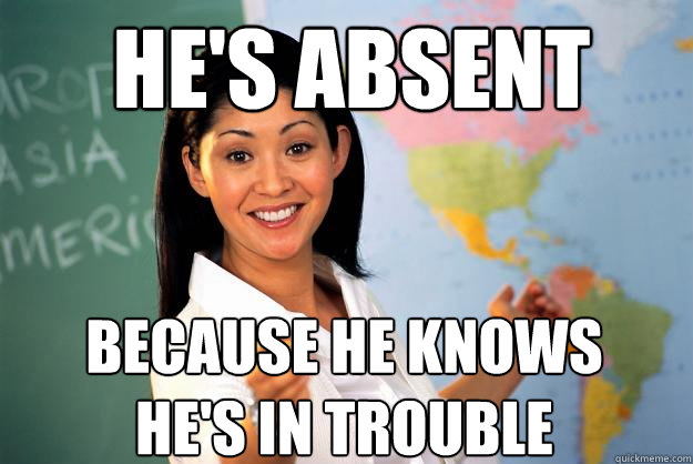 HE's absent because he knows he's in trouble  Unhelpful High School Teacher