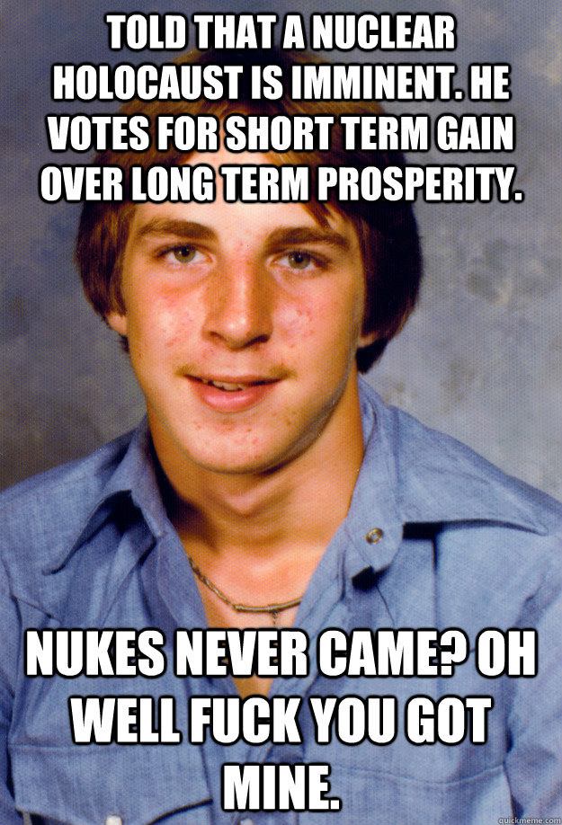 Told that a nuclear holocaust is imminent. He votes for short term gain over long term prosperity. Nukes never came? Oh well fuck you got mine.  Old Economy Steven