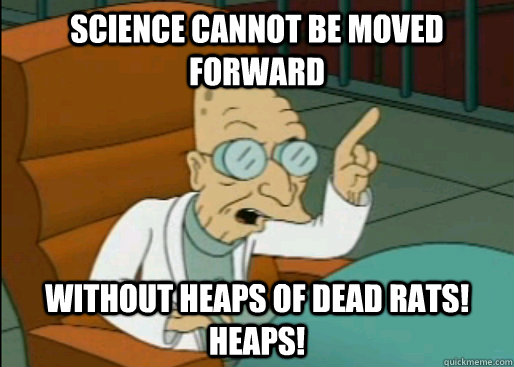 Science cannot be moved forward Without heaps of dead rats! HEAPS!  