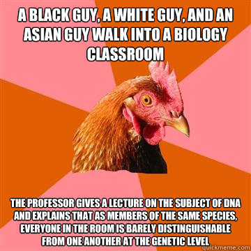 A BLACK GUY, A WHITE GUY, AND AN ASIAN GUY WALK INTO A BIOLOGY CLASSROOM THE PROFESSOR GIVES A LECTURE ON THE SUBJECT OF DNA AND EXPLAINS THAT AS MEMBERS OF THE SAME SPECIES, EVERYONE IN THE ROOM IS BARELY DISTINGUISHABLE FROM ONE ANOTHER AT THE GENETIC L - A BLACK GUY, A WHITE GUY, AND AN ASIAN GUY WALK INTO A BIOLOGY CLASSROOM THE PROFESSOR GIVES A LECTURE ON THE SUBJECT OF DNA AND EXPLAINS THAT AS MEMBERS OF THE SAME SPECIES, EVERYONE IN THE ROOM IS BARELY DISTINGUISHABLE FROM ONE ANOTHER AT THE GENETIC L  Anti-Joke Chicken