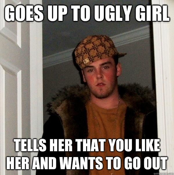Goes up to ugly girl Tells her that you like her and wants to go out  Scumbag Steve