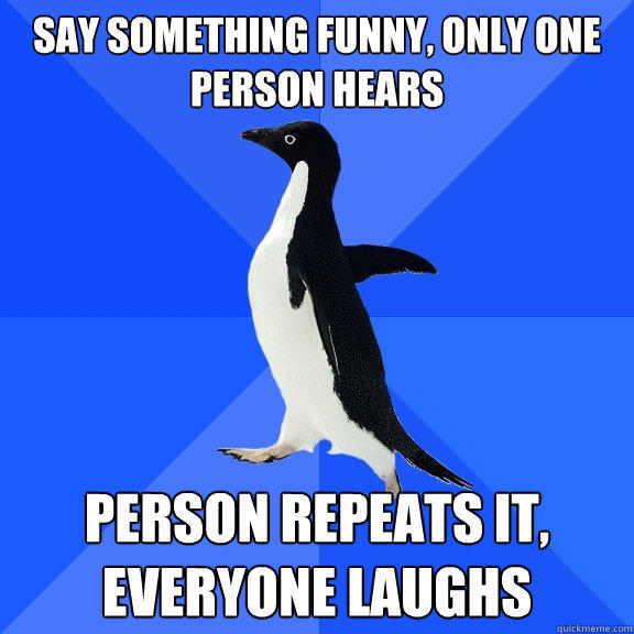 Say something funny, only one person hears person repeats it, everyone laughs  Socially Awkward Penguin