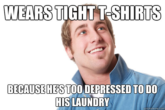 Wears tight T-shirts because he's too depressed to do his laundry  Misunderstood D-Bag