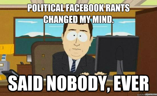 Political Facebook rants 
changed my mind. Said Nobody, EVER - Political Facebook rants 
changed my mind. Said Nobody, EVER  aaaand its gone