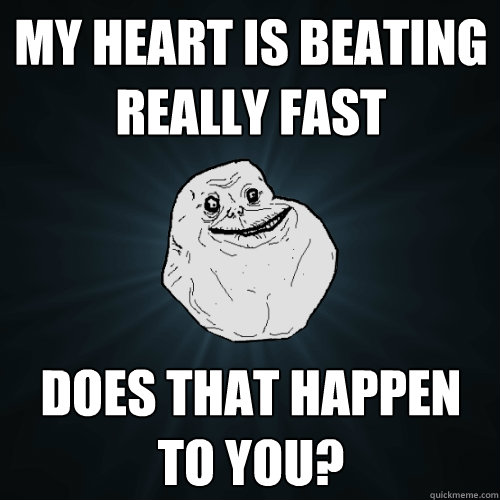 My heart is beating really fast does that happen to you?  Forever Alone