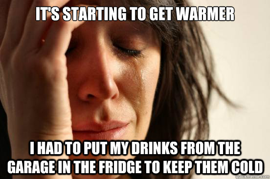 It's starting to get warmer I had to put my drinks from the garage in the fridge to keep them cold  First World Problems