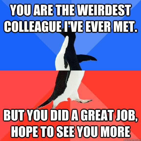 You are the weirdest colleague I've ever met.  But you did a great job, hope to see you more  Socially Awkward Awesome Penguin