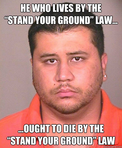 HE WHO LIVES BY THE
“STAND YOUR GROUND” LAW... ...OUGHT TO DIE BY THE
“STAND YOUR GROUND” LAW - HE WHO LIVES BY THE
“STAND YOUR GROUND” LAW... ...OUGHT TO DIE BY THE
“STAND YOUR GROUND” LAW  ASSHOLE George Zimmerman