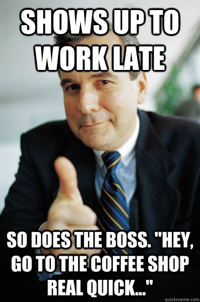 Shows up to work late So does the boss. 