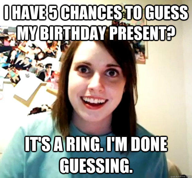 I have 5 chances to guess my birthday present? It's a ring. I'm done guessing.  Overly Attached Girlfriend